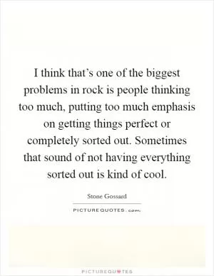 I think that’s one of the biggest problems in rock is people thinking too much, putting too much emphasis on getting things perfect or completely sorted out. Sometimes that sound of not having everything sorted out is kind of cool Picture Quote #1