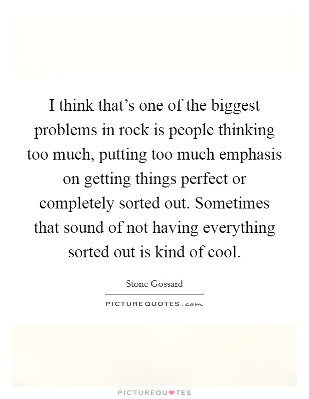 I think that's one of the biggest problems in rock is people thinking too much, putting too much emphasis on getting things perfect or completely sorted out. Sometimes that sound of not having everything sorted out is kind of cool. Picture Quote #1