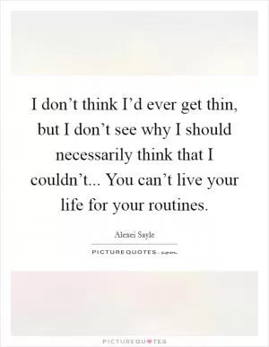 I don’t think I’d ever get thin, but I don’t see why I should necessarily think that I couldn’t... You can’t live your life for your routines Picture Quote #1