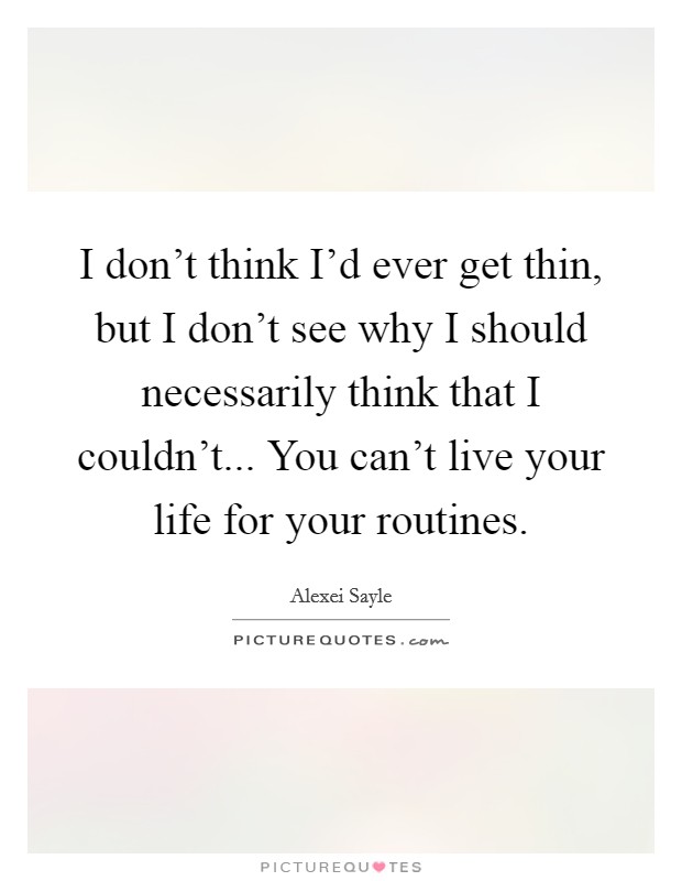 I don't think I'd ever get thin, but I don't see why I should necessarily think that I couldn't... You can't live your life for your routines. Picture Quote #1
