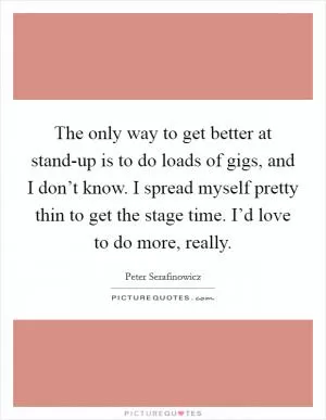 The only way to get better at stand-up is to do loads of gigs, and I don’t know. I spread myself pretty thin to get the stage time. I’d love to do more, really Picture Quote #1