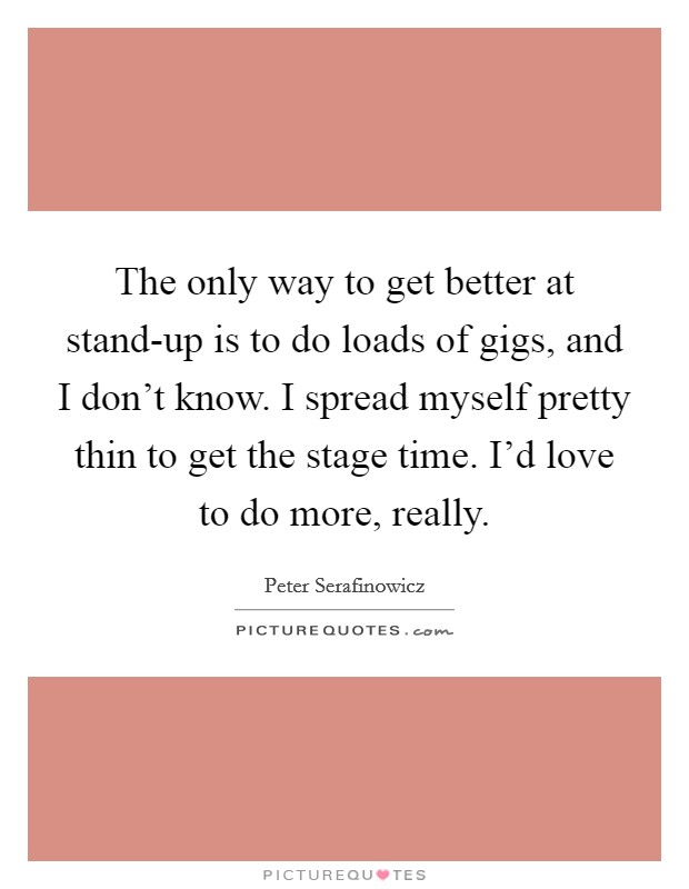 The only way to get better at stand-up is to do loads of gigs, and I don't know. I spread myself pretty thin to get the stage time. I'd love to do more, really. Picture Quote #1