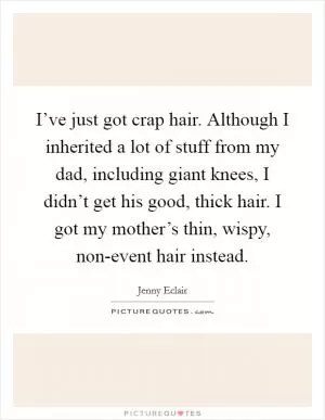 I’ve just got crap hair. Although I inherited a lot of stuff from my dad, including giant knees, I didn’t get his good, thick hair. I got my mother’s thin, wispy, non-event hair instead Picture Quote #1