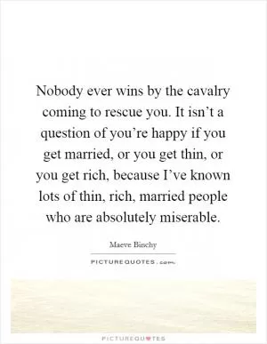 Nobody ever wins by the cavalry coming to rescue you. It isn’t a question of you’re happy if you get married, or you get thin, or you get rich, because I’ve known lots of thin, rich, married people who are absolutely miserable Picture Quote #1