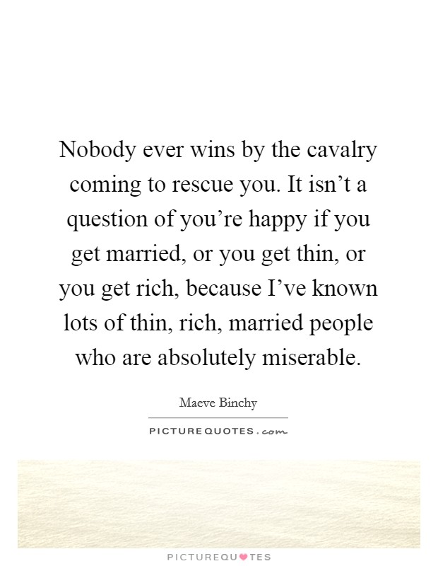 Nobody ever wins by the cavalry coming to rescue you. It isn't a question of you're happy if you get married, or you get thin, or you get rich, because I've known lots of thin, rich, married people who are absolutely miserable. Picture Quote #1