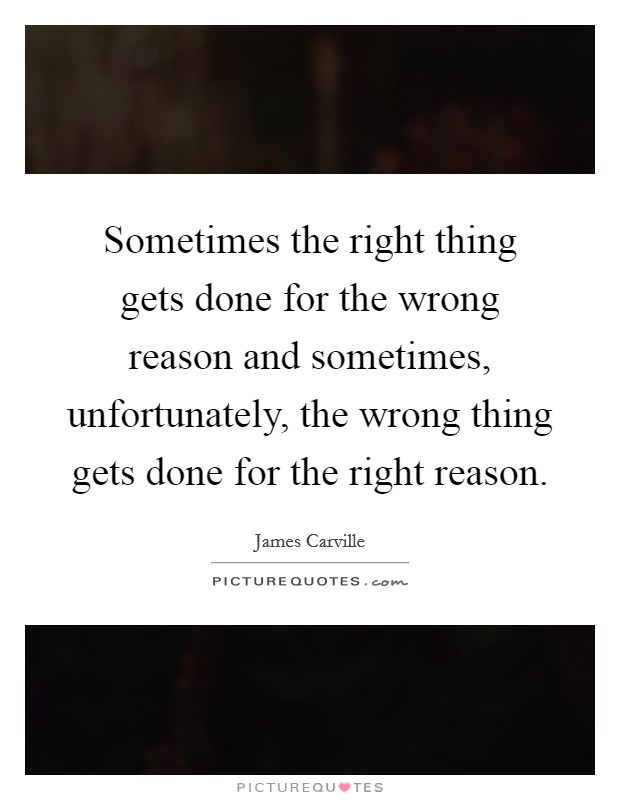 Sometimes the right thing gets done for the wrong reason and sometimes, unfortunately, the wrong thing gets done for the right reason. Picture Quote #1