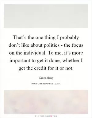 That’s the one thing I probably don’t like about politics - the focus on the individual. To me, it’s more important to get it done, whether I get the credit for it or not Picture Quote #1
