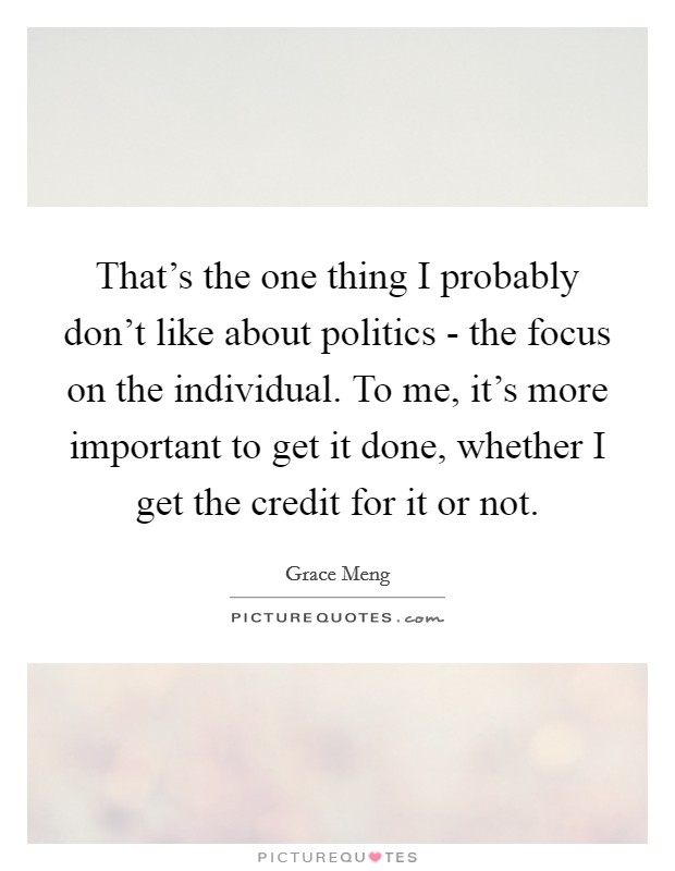 That's the one thing I probably don't like about politics - the focus on the individual. To me, it's more important to get it done, whether I get the credit for it or not. Picture Quote #1
