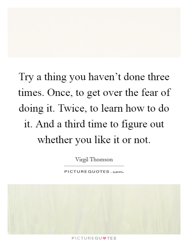 Try a thing you haven't done three times. Once, to get over the fear of doing it. Twice, to learn how to do it. And a third time to figure out whether you like it or not. Picture Quote #1