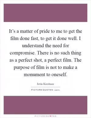 It’s a matter of pride to me to get the film done fast, to get it done well. I understand the need for compromise. There is no such thing as a perfect shot, a perfect film. The purpose of film is not to make a monument to oneself Picture Quote #1