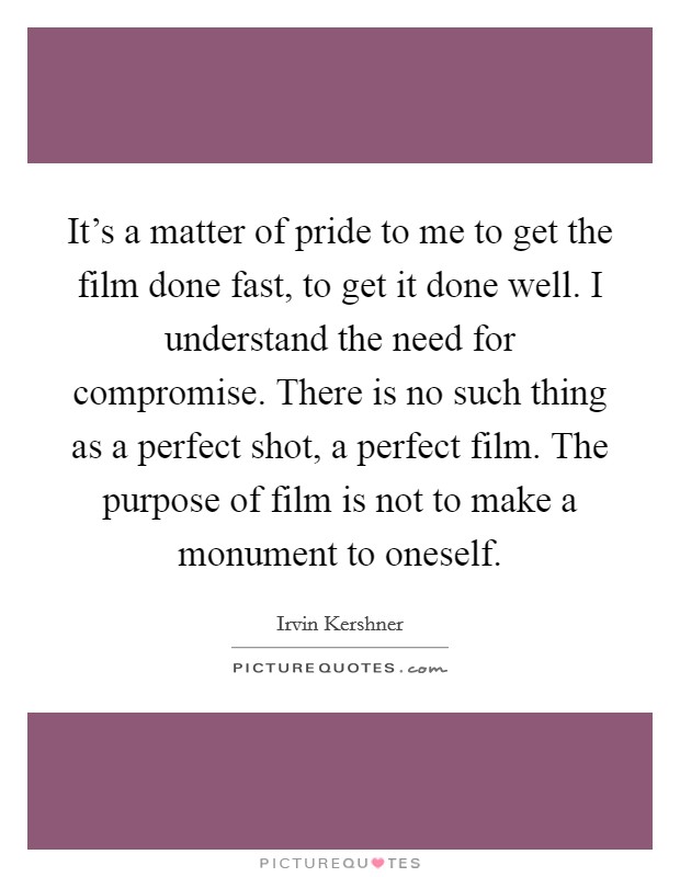 It's a matter of pride to me to get the film done fast, to get it done well. I understand the need for compromise. There is no such thing as a perfect shot, a perfect film. The purpose of film is not to make a monument to oneself. Picture Quote #1