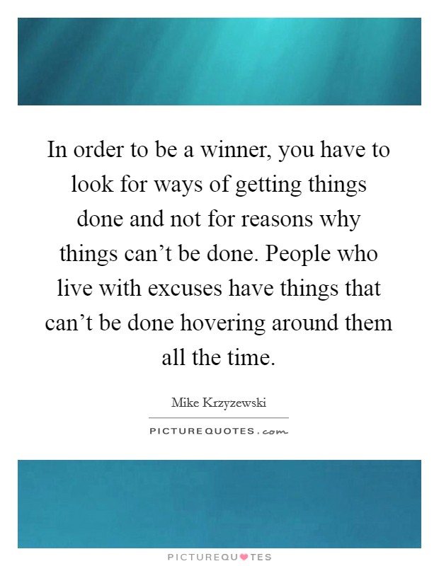 In order to be a winner, you have to look for ways of getting things done and not for reasons why things can't be done. People who live with excuses have things that can't be done hovering around them all the time. Picture Quote #1