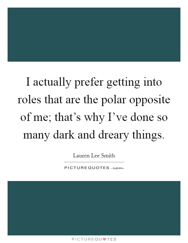 I actually prefer getting into roles that are the polar opposite of me; that's why I've done so many dark and dreary things. Picture Quote #1