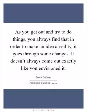 As you get out and try to do things, you always find that in order to make an idea a reality, it goes through some changes. It doesn’t always come out exactly like you envisioned it Picture Quote #1