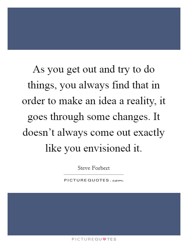 As you get out and try to do things, you always find that in order to make an idea a reality, it goes through some changes. It doesn't always come out exactly like you envisioned it. Picture Quote #1