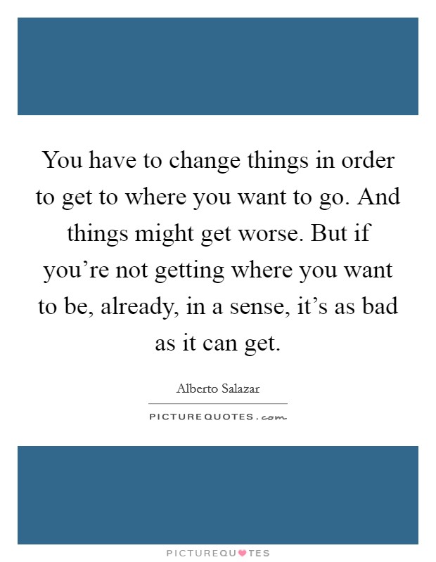 You have to change things in order to get to where you want to go. And things might get worse. But if you're not getting where you want to be, already, in a sense, it's as bad as it can get. Picture Quote #1