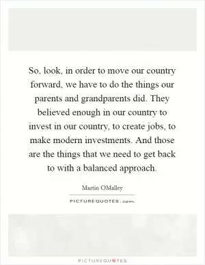 So, look, in order to move our country forward, we have to do the things our parents and grandparents did. They believed enough in our country to invest in our country, to create jobs, to make modern investments. And those are the things that we need to get back to with a balanced approach Picture Quote #1