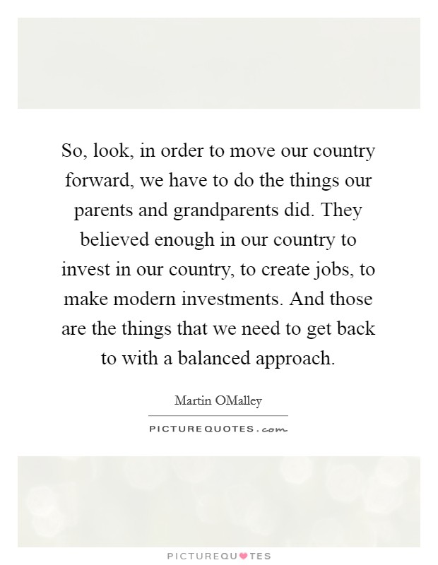 So, look, in order to move our country forward, we have to do the things our parents and grandparents did. They believed enough in our country to invest in our country, to create jobs, to make modern investments. And those are the things that we need to get back to with a balanced approach. Picture Quote #1