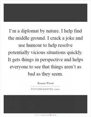 I’m a diplomat by nature. I help find the middle ground. I crack a joke and use humour to help resolve potentially vicious situations quickly. It gets things in perspective and helps everyone to see that things aren’t as bad as they seem Picture Quote #1