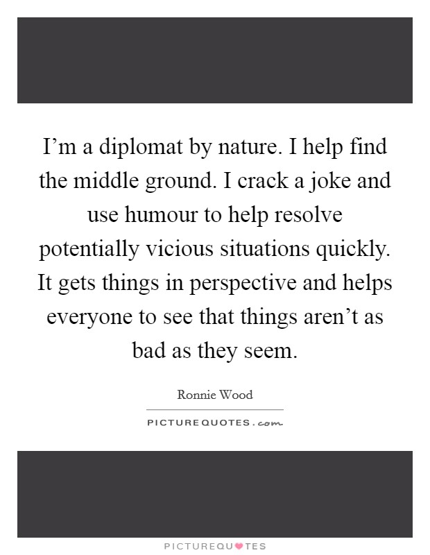 I'm a diplomat by nature. I help find the middle ground. I crack a joke and use humour to help resolve potentially vicious situations quickly. It gets things in perspective and helps everyone to see that things aren't as bad as they seem. Picture Quote #1