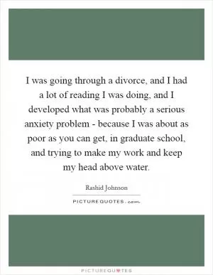 I was going through a divorce, and I had a lot of reading I was doing, and I developed what was probably a serious anxiety problem - because I was about as poor as you can get, in graduate school, and trying to make my work and keep my head above water Picture Quote #1