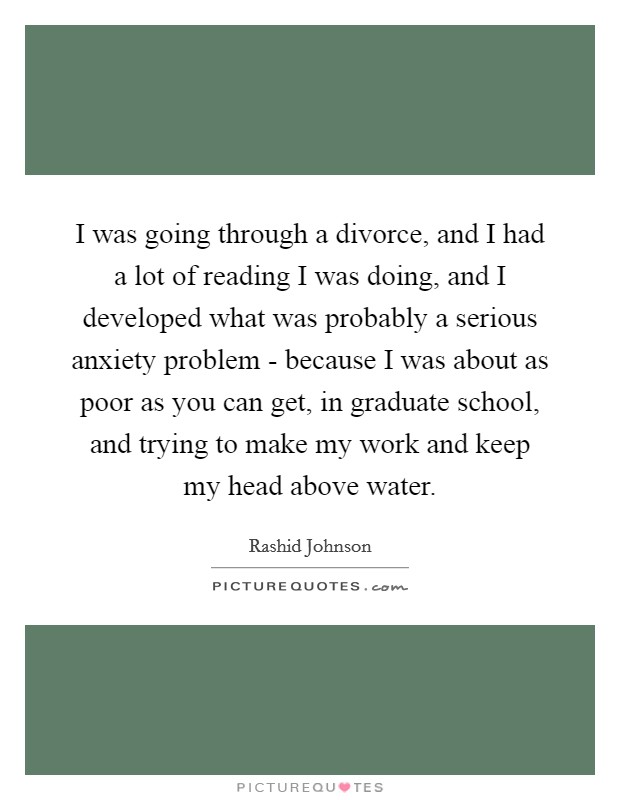 I was going through a divorce, and I had a lot of reading I was doing, and I developed what was probably a serious anxiety problem - because I was about as poor as you can get, in graduate school, and trying to make my work and keep my head above water. Picture Quote #1