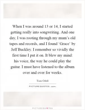 When I was around 13 or 14, I started getting really into songwriting. And one day, I was rooting through my mum’s old tapes and records, and I found ‘Grace’ by Jeff Buckley. I remember so vividly the first time I put it on. It blew my mind: his voice, the way he could play the guitar. I must have listened to the album over and over for weeks Picture Quote #1