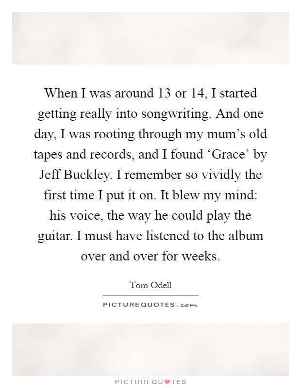 When I was around 13 or 14, I started getting really into songwriting. And one day, I was rooting through my mum's old tapes and records, and I found ‘Grace' by Jeff Buckley. I remember so vividly the first time I put it on. It blew my mind: his voice, the way he could play the guitar. I must have listened to the album over and over for weeks. Picture Quote #1