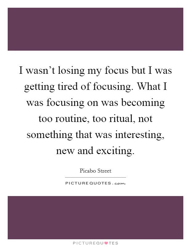I wasn’t losing my focus but I was getting tired of focusing. What I was focusing on was becoming too routine, too ritual, not something that was interesting, new and exciting Picture Quote #1