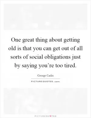 One great thing about getting old is that you can get out of all sorts of social obligations just by saying you’re too tired Picture Quote #1