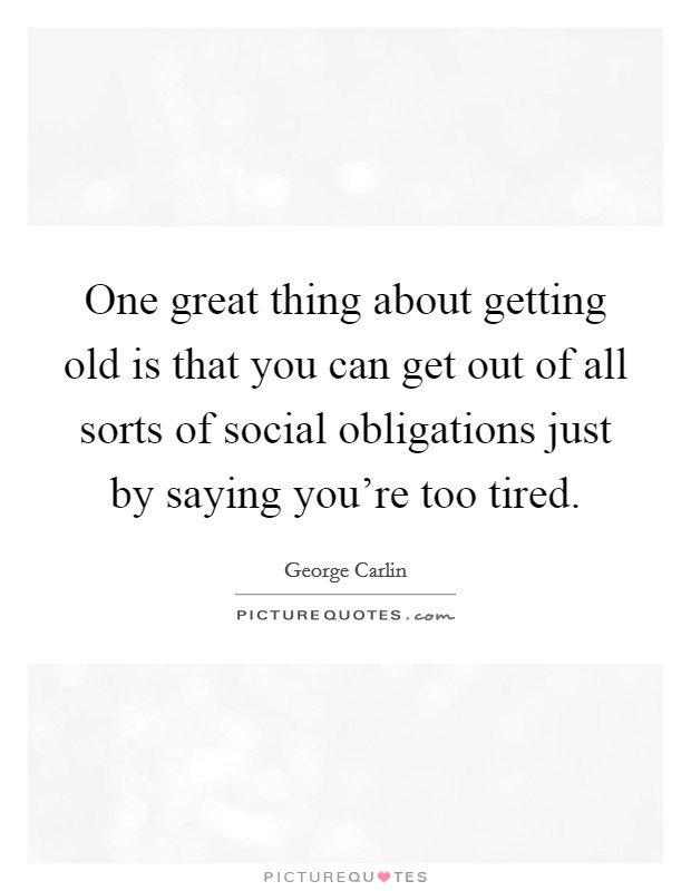 One great thing about getting old is that you can get out of all sorts of social obligations just by saying you're too tired. Picture Quote #1