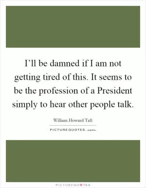 I’ll be damned if I am not getting tired of this. It seems to be the profession of a President simply to hear other people talk Picture Quote #1