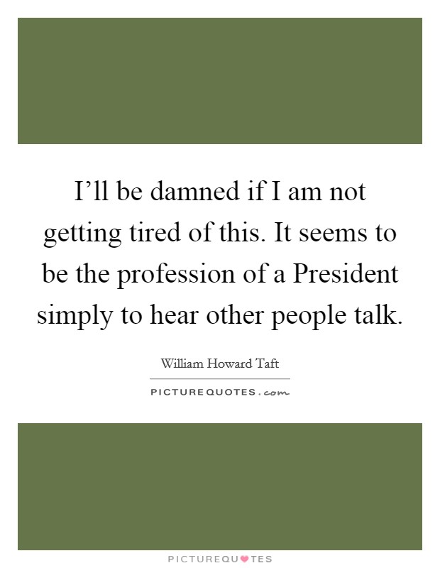 I'll be damned if I am not getting tired of this. It seems to be the profession of a President simply to hear other people talk. Picture Quote #1