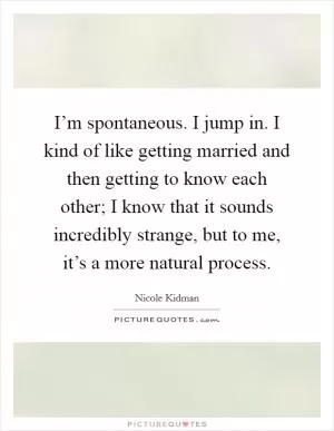 I’m spontaneous. I jump in. I kind of like getting married and then getting to know each other; I know that it sounds incredibly strange, but to me, it’s a more natural process Picture Quote #1