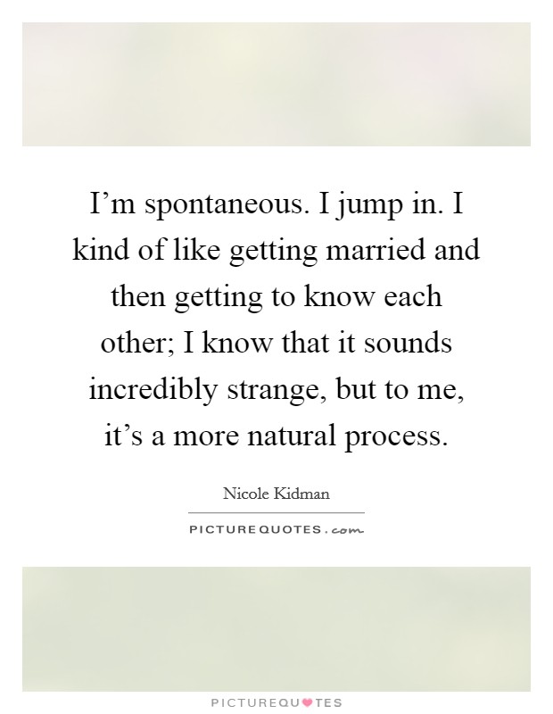 I'm spontaneous. I jump in. I kind of like getting married and then getting to know each other; I know that it sounds incredibly strange, but to me, it's a more natural process. Picture Quote #1
