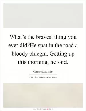 What’s the bravest thing you ever did?He spat in the road a bloody phlegm. Getting up this morning, he said Picture Quote #1