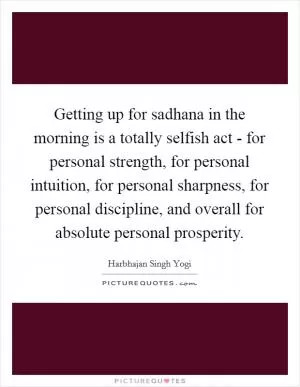 Getting up for sadhana in the morning is a totally selfish act - for personal strength, for personal intuition, for personal sharpness, for personal discipline, and overall for absolute personal prosperity Picture Quote #1