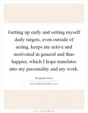 Getting up early and setting myself daily targets, even outside of acting, keeps me active and motivated in general and thus happier, which I hope translates into my personality and my work Picture Quote #1