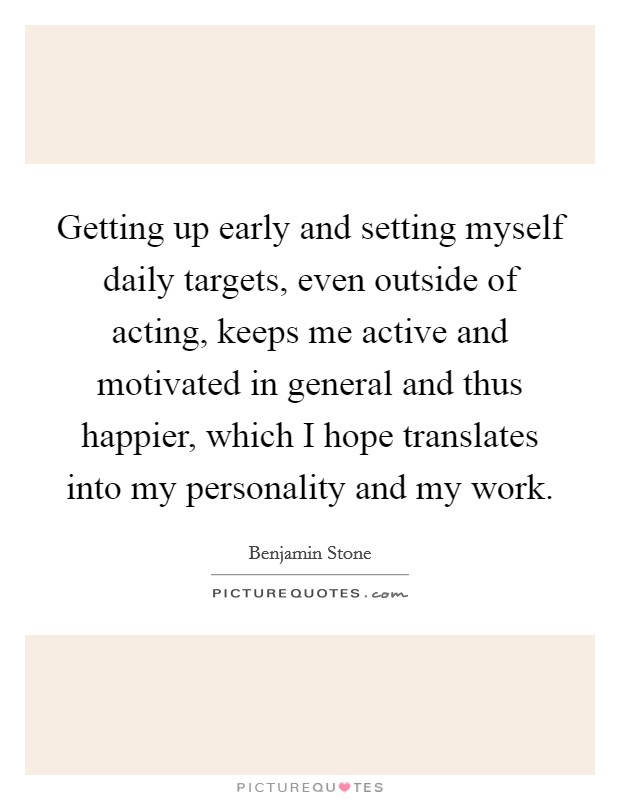 Getting up early and setting myself daily targets, even outside of acting, keeps me active and motivated in general and thus happier, which I hope translates into my personality and my work. Picture Quote #1