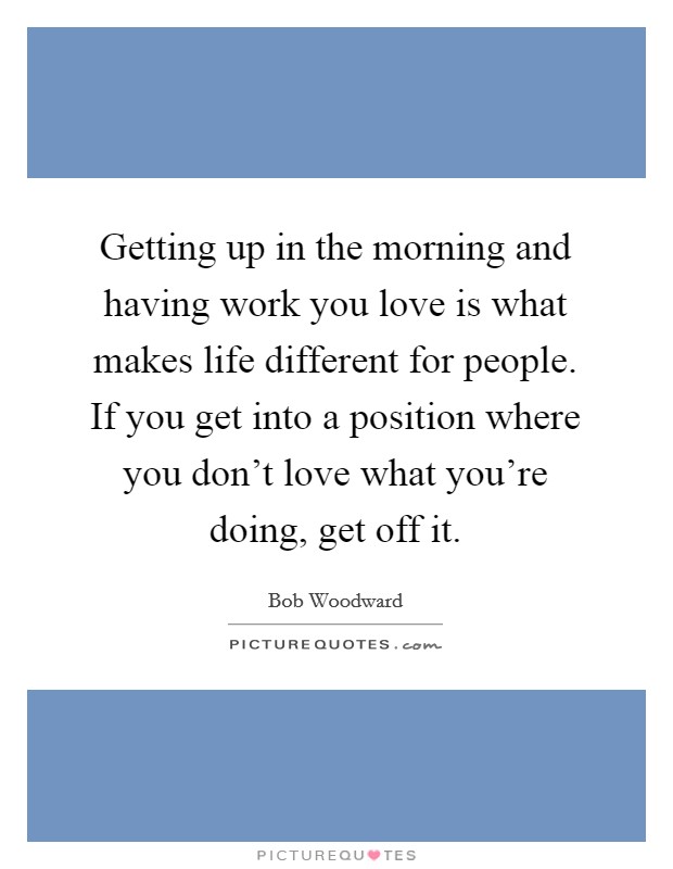 Getting up in the morning and having work you love is what makes life different for people. If you get into a position where you don't love what you're doing, get off it. Picture Quote #1