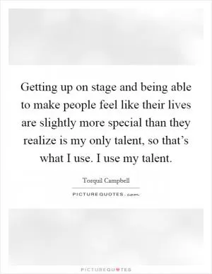 Getting up on stage and being able to make people feel like their lives are slightly more special than they realize is my only talent, so that’s what I use. I use my talent Picture Quote #1