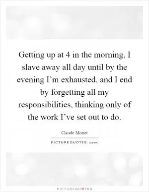 Getting up at 4 in the morning, I slave away all day until by the evening I’m exhausted, and I end by forgetting all my responsibilities, thinking only of the work I’ve set out to do Picture Quote #1