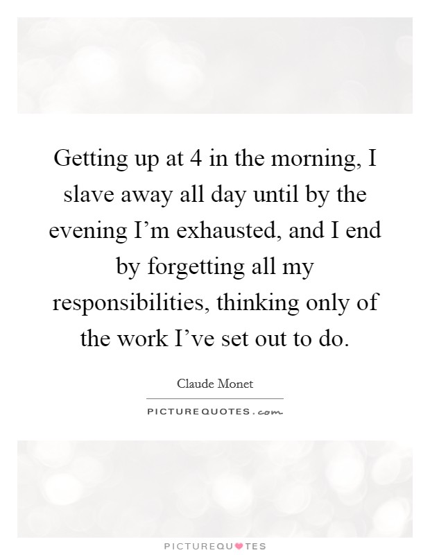 Getting up at 4 in the morning, I slave away all day until by the evening I'm exhausted, and I end by forgetting all my responsibilities, thinking only of the work I've set out to do. Picture Quote #1