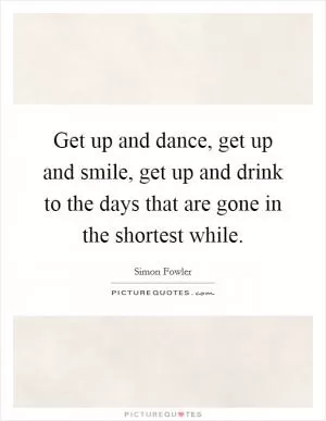 Get up and dance, get up and smile, get up and drink to the days that are gone in the shortest while Picture Quote #1