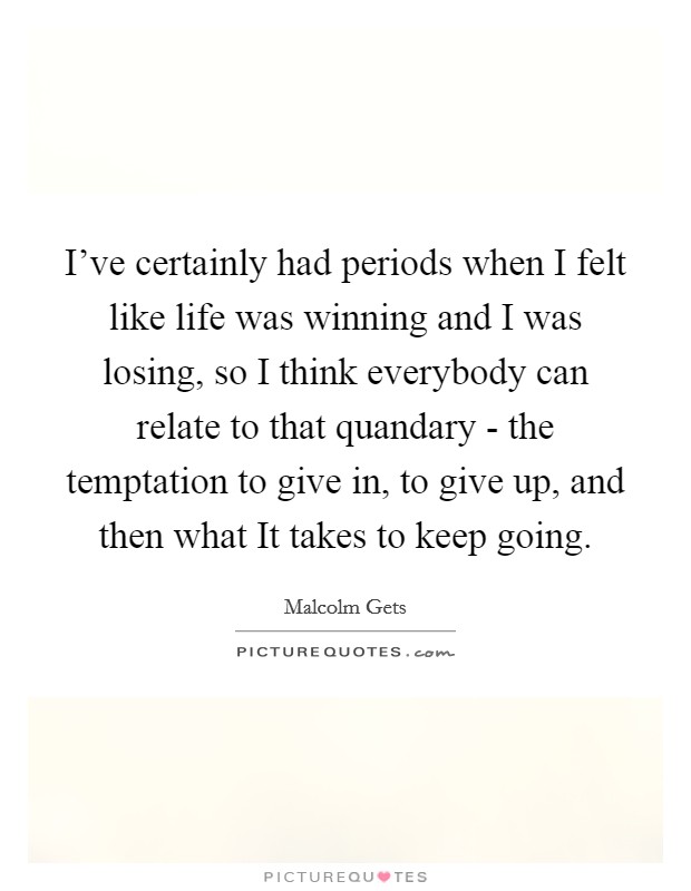 I've certainly had periods when I felt like life was winning and I was losing, so I think everybody can relate to that quandary - the temptation to give in, to give up, and then what It takes to keep going. Picture Quote #1
