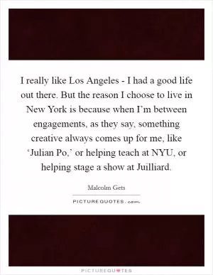 I really like Los Angeles - I had a good life out there. But the reason I choose to live in New York is because when I’m between engagements, as they say, something creative always comes up for me, like ‘Julian Po,’ or helping teach at NYU, or helping stage a show at Juilliard Picture Quote #1