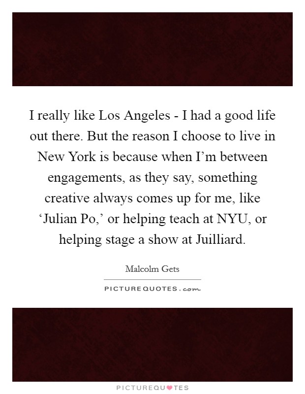 I really like Los Angeles - I had a good life out there. But the reason I choose to live in New York is because when I'm between engagements, as they say, something creative always comes up for me, like ‘Julian Po,' or helping teach at NYU, or helping stage a show at Juilliard. Picture Quote #1