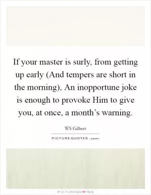 If your master is surly, from getting up early (And tempers are short in the morning), An inopportune joke is enough to provoke Him to give you, at once, a month’s warning Picture Quote #1