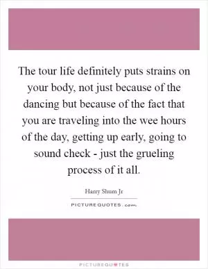 The tour life definitely puts strains on your body, not just because of the dancing but because of the fact that you are traveling into the wee hours of the day, getting up early, going to sound check - just the grueling process of it all Picture Quote #1