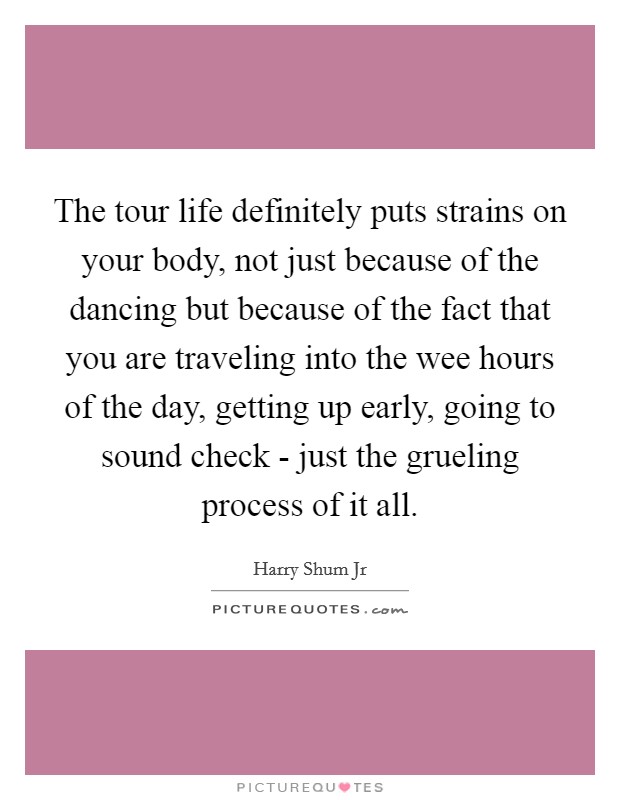 The tour life definitely puts strains on your body, not just because of the dancing but because of the fact that you are traveling into the wee hours of the day, getting up early, going to sound check - just the grueling process of it all. Picture Quote #1